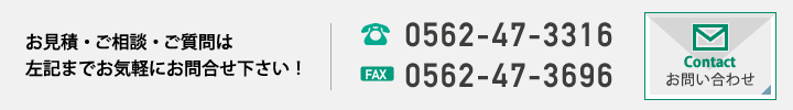 お見積・ご相談・ご質問はお気軽にお問合せ下さい！TEl：0562-47-3316　FAX：0562-47-3696