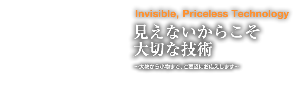 見えないからこそ大切な技術〜大物から小物まで、ご要望にお応えします〜