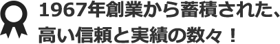 1967年創業から蓄積された、高い信頼と実績の数々！